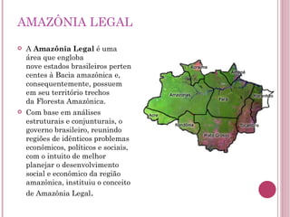 A  Amazônia Legal  é uma área que engloba nove estados brasileiros pertencentes à Bacia amazônica e, consequentemente, possuem em seu território trechos da Floresta Amazônica. Com base em análises estruturais e conjunturais, o governo brasileiro, reunindo regiões de idênticos problemas econômicos, políticos e sociais, com o intuito de melhor planejar o desenvolvimento social e econômico da região amazônica, instituiu o conceito de Amazônia Legal . AMAZÔNIA LEGAL 