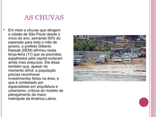 AS CHUVAS Em meio a chuvas que atingem a cidade de São Paulo desde o início do ano, somando 93% do esperado para todo o mês de janeiro, o prefeito Gilberto Kassab (DEM) afirmou nesta terça-feira (11) que os piscinões espalhados pela capital evitaram ainda mais prejuízos. Ele disse também que, apesar do momento difícil, a população precisa reconhecer investimentos feitos na área, o que é contestado por especialistas em arquitetura e urbanismo, críticos do modelo de planejamento da maior metrópole da América Latina. 