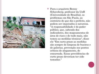 Para o arquiteto Benny Schavsberg, professor da UnB (Universidade de Brasília), os problemas em São Paulo, ao contrário do que diz o prefeito, não podem ser imputados à natureza. "A responsabilidade é do poder público, que, sabendo dos indicadores, dos mapeamentos de área de risco e de tudo mais, não tomou as medidas técnicas", disse ele "Em curto prazo as medidas são sempre de limpeza de bueiros e de galerias, prevenção nos pontos críticos de alagamento, de enxurrada. Essas providências de curto prazo deveriam ter sido tomadas." 