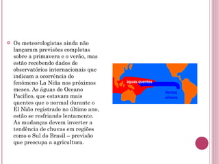Os meteorologistas ainda não lançaram previsões completas sobre a primavera e o verão, mas estão recebendo dados de observatórios internacionais que indicam a ocorrência do fenômeno La Niña nos próximos meses. As águas do Oceano Pacífico, que estavam mais quentes que o normal durante o El Niño registrado no último ano, estão se resfriando lentamente. As mudanças devem inverter a tendência de chuvas em regiões como o Sul do Brasil – previsão que preocupa a agricultura. 