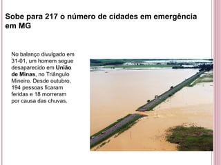 Sobe para 217 o número de cidades em emergência em MG No balanço divulgado em 31-01, um homem segue desaparecido em  União de Minas , no Triângulo Mineiro. Desde outubro, 194 pessoas ficaram feridas e 18 morreram por causa das chuvas. 