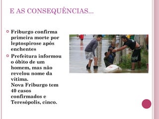 E AS CONSEQUÊNCIAS... Friburgo confirma primeira morte por leptospirose após enchentes Prefeitura informou o óbito de um homem, mas não revelou nome da vítima. Nova Friburgo tem 40 casos confirmados e Teresópolis, cinco. 