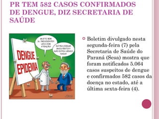 PR TEM 582 CASOS CONFIRMADOS DE DENGUE, DIZ SECRETARIA DE SAÚDE Boletim divulgado nesta segunda-feira (7) pela Secretaria de Saúde do Paraná (Sesa) mostra que foram notificados 5.064 casos suspeitos de dengue e confirmados 582 casos da doença no estado, até a última sexta-feira (4).  