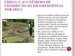 CHEGA A 16 O NÚMERO DE CIDADES NO RS EM EMERGÊNCIA POR SECA Dezesseis cidades no Rio Grande do Sul decretaram, até esta segunda-feira (7), situação de emergência devido à estiagem que atinge o estado desde o fim do ano passado. Em todo o estado, mais de 420 mil pessoas foram afetadas. De acordo com a Defesa Civil Estadual, estão em situação de emergência as cidades de Tavares, São Pedro da Serra, Aceguá, Dom Pedrito, Bagé, Pinheiro Machado, Pedro Osório, Lavras do Sul, Cerrito, Piratini, Santana do Livramento, Hulha Negra, Herval, Pedras Altas, Candiota e Rosário do Sul. 