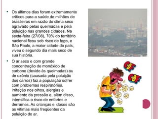 Os últimos dias foram extremamente críticos para a saúde de milhões de brasileiros em razão do clima seco agravado pelas queimadas e pela poluição nas grandes cidades. Na sexta-feira (27/08), 70% do território nacional ficou sob risco de fogo, e São Paulo, a maior cidade do país, viveu o segundo dia mais seco de sua história. O ar seco e com grande concentração de monóxido de carbono (devido às queimadas) ou de ozônio (causada pela poluição dos carros) faz a população sofrer com problemas respiratórios, irritação nos olhos, alergias e aumento da pressão e, além disso, intensifica o risco de enfartes e derrames. As crianças e idosos são as vítimas mais freqüentes da poluição do ar. 