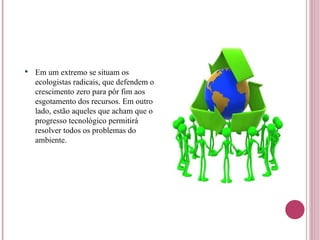 Em um extremo se situam os ecologistas radicais, que defendem o crescimento zero para pôr fim aos esgotamento dos recursos. Em outro lado, estão aqueles que acham que o progresso tecnológico permitirá resolver todos os problemas do ambiente. 