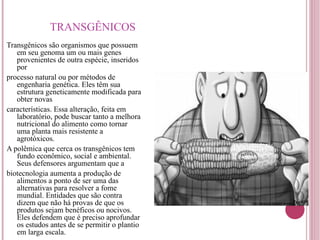 TRANSGÊNICOS Transgênicos são organismos que possuem em seu genoma um ou mais genes provenientes de outra espécie, inseridos por processo natural ou por métodos de engenharia genética. Eles têm sua estrutura geneticamente modificada para obter novas características. Essa alteração, feita em laboratório, pode buscar tanto a melhora nutricional do alimento como tornar uma planta mais resistente a agrotóxicos. A polêmica que cerca os transgênicos tem fundo econômico, social e ambiental. Seus defensores argumentam que a biotecnologia aumenta a produção de alimentos a ponto de ser uma das alternativas para resolver a fome mundial. Entidades que são contra dizem que não há provas de que os produtos sejam benéficos ou nocivos. Eles defendem que é preciso aprofundar os estudos antes de se permitir o plantio em larga escala. 