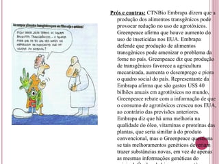 Prós e contras:  CTNBio Embrapa dizem que a produção dos alimentos transgênicos pode provocar redução no uso de agrotóxicos. Greenpeace afirma que houve aumento do uso de inseticidas nos EUA. Embrapa defende que produção de alimentos transgênicos pode amenizar o problema da fome no país. Greenpeace diz que produção de transgênicos favorece a agricultura mecanizada, aumenta o desemprego e piora o quadro social do país. Representante da Embrapa afirma que são gastos US$ 40 bilhões anuais em agrotóxicos no mundo, Greenpeace rebate com a informação de que o consumo de agrotóxicos cresceu nos EUA, ao contrário das previsões anteriores. Embrapa diz que há uma melhoria na qualidade do óleo, vitaminas e proteínas das plantas, que seria similar à do produto convencional, mas o Greenpeace questiona se tais melhoramentos genéticos deveriam trazer substâncias novas, em vez de apenas as mesmas informações genéticas do original. Órgãos de biossegurança têm como ponto de semelhança a incerteza sobre o sobre reações e efeitos sobre a saúde e impacto ambiental. 