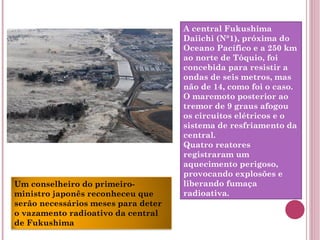 A central Fukushima Daiichi (N°1), próxima do Oceano Pacífico e a 250 km ao norte de Tóquio, foi concebida para resistir a ondas de seis metros, mas não de 14, como foi o caso. O maremoto posterior ao tremor de 9 graus afogou os circuitos elétricos e o sistema de resfriamento da central. Quatro reatores registraram um aquecimento perigoso, provocando explosões e liberando fumaça radioativa. Um conselheiro do primeiro-ministro japonês reconheceu que serão necessários meses para deter o vazamento radioativo da central de Fukushima 