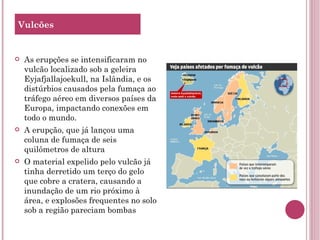 As erupções se intensificaram no vulcão localizado sob a geleira Eyjafjallajoekull, na Islândia, e os distúrbios causados pela fumaça ao tráfego aéreo em diversos países da Europa, impactando conexões em todo o mundo. A erupção, que já lançou uma coluna de fumaça de seis quilômetros de altura O material expelido pelo vulcão já tinha derretido um terço do gelo que cobre a cratera, causando a inundação de um rio próximo à área, e explosões frequentes no solo sob a região pareciam bombas Vulcões 