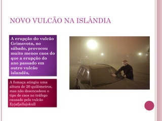 NOVO VULCÃO NA ISLÂNDIA A erupção do vulcão Grimsvotn, no sábado, provocou muito menos caos do que a erupção do ano passado em outro vulcão islandês, A fumaça atingiu uma altura de 20 quilômetros, mas não desencadeou o tipo de caos no tráfego causado pelo vulcão Eyjafjallajokull 
