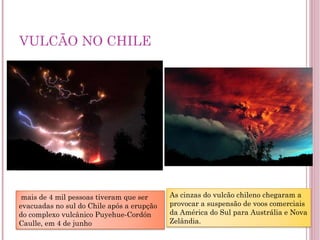 VULCÃO NO CHILE   mais de 4 mil pessoas tiveram que ser evacuadas no sul do Chile após a erupção do complexo vulcânico Puyehue-Cordón Caulle, em 4 de junho As cinzas do vulcão chileno chegaram a provocar a suspensão de voos comerciais da América do Sul para Austrália e Nova Zelândia. 