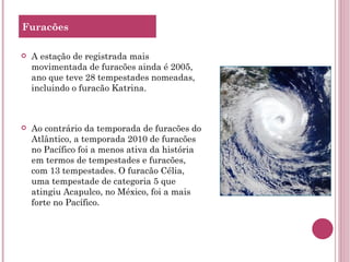 Furacões A estação de registrada mais movimentada de furacões ainda é 2005, ano que teve 28 tempestades nomeadas, incluindo o furacão Katrina. Ao contrário da temporada de furacões do Atlântico, a temporada 2010 de furacões no Pacífico foi a menos ativa da história em termos de tempestades e furacões, com 13 tempestades. O furacão Célia, uma tempestade de categoria 5 que atingiu Acapulco, no México, foi a mais forte no Pacífico. 