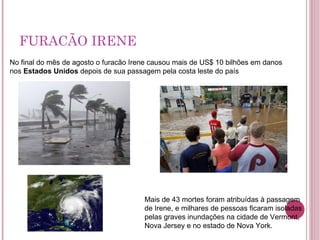 FURACÃO IRENE No final do mês de agosto o furacão Irene causou mais de US$ 10 bilhões em danos nos  Estados Unidos  depois de sua passagem pela costa leste do país Mais de 43 mortes foram atribuídas à passagem de Irene, e milhares de pessoas ficaram isoladas pelas graves inundações na cidade de Vermont, Nova Jersey e no estado de Nova York. 