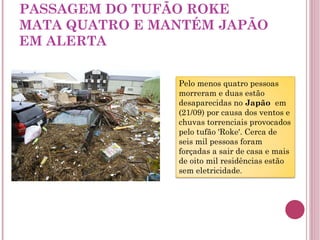 PASSAGEM DO TUFÃO ROKE MATA QUATRO E MANTÉM JAPÃO EM ALERTA Pelo menos quatro pessoas morreram e duas estão desaparecidas no  Japão   em (21/09) por causa dos ventos e chuvas torrenciais provocados pelo tufão 'Roke'. Cerca de seis mil pessoas foram forçadas a sair de casa e mais de oito mil residências estão sem eletricidade . 