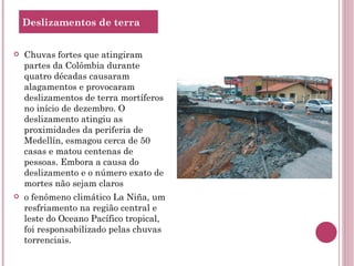 Chuvas fortes que atingiram partes da Colômbia durante quatro décadas causaram alagamentos e provocaram deslizamentos de terra mortíferos no início de dezembro. O deslizamento atingiu as proximidades da periferia de Medellín, esmagou cerca de 50 casas e matou centenas de pessoas. Embora a causa do deslizamento e o número exato de mortes não sejam claros o fenômeno climático La Niña, um resfriamento na região central e leste do Oceano Pacífico tropical, foi responsabilizado pelas chuvas torrenciais. Deslizamentos de terra 