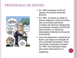 PROTOCOLO DE KYOTO Em 1992 aconteceu no Rio de Janeiro um encontro chamado ECO-92. Em 1997, em Kyoto no Japão os países chegaram a triste conclusão que os principais poluidores mundiais não estavam obedecendo às propostas e projetos da ECO-92; pelo contrário, os índices de degradação ambiental continuavam aumentando. Com isto elaboraram o protocolo de Kyoto, que exigia uma redução de 5% na poluição atmosférica, tendo como base a poluição provocada em 1991. Com elevadas multas para quem descumprisse as exigências . 