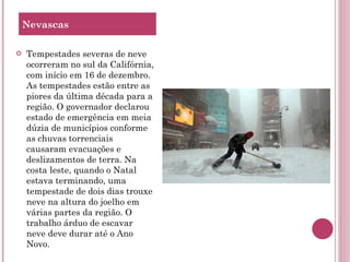 Tempestades severas de neve ocorreram no sul da Califórnia, com início em 16 de dezembro. As tempestades estão entre as piores da última década para a região. O governador declarou estado de emergência em meia dúzia de municípios conforme as chuvas torrenciais causaram evacuações e deslizamentos de terra. Na costa leste, quando o Natal estava terminando, uma tempestade de dois dias trouxe neve na altura do joelho em várias partes da região. O trabalho árduo de escavar neve deve durar até o Ano Novo. Nevascas 