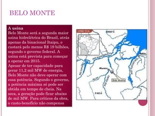BELO MONTE A usina Belo Monte será a segunda maior usina hidrelétrica do Brasil, atrás apenas da binacional Itaipu, e custará pelo menos R$ 19 bilhões, segundo o governo federal. A usina está prevista para começar a operar em 2015. Apesar de ter capacidade para gerar 11,2 mil MW de energia, Belo Monte não deve operar com essa potência. Segundo o governo, a potência máxima só pode ser obtida em tempo de cheia. Na seca, a geração pode ficar abaixo de mil MW. Para críticos da obra, o custo-benefício não compensa 