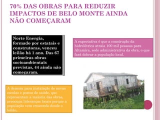 70% DAS OBRAS PARA REDUZIR IMPACTOS DE BELO MONTE AINDA NÃO COMEÇARAM Norte Energia, formado por estatais e construtoras, venceu leilão há 1 ano. Das 67 primeiras obras socioambientais previstas, 44 ainda não começaram. A demora para instalação de novas escolas e postos de saúde, que representam a maioria das obras, preocupa lideranças locais porque a população vem crescendo desde o leilão,  A expectativa é que a construção da hidrelétrica atraia 100 mil pessoas para Altamira, sede administrativa da obra, o que fará dobrar a população local. 