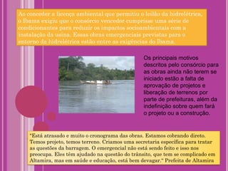 Os principais motivos descritos pelo consórcio para as obras ainda não terem se iniciado estão a falta de aprovação de projetos e liberação de terrenos por parte de prefeituras, além da indefinição sobre quem fará o projeto ou a construção. Ao conceder a licença ambiental que permitiu o leilão da hidrelétrica, o Ibama exigiu que o consórcio vencedor cumprisse uma série de condicionantes para reduzir os impactos socioambientais com a instalação da usina. Essas obras emergenciais previstas para o entorno da hidrelétrica estão entre as exigências do Ibama. "Está atrasado e muito o cronograma das obras. Estamos cobrando direto. Temos projeto, temos terreno. Criamos uma secretaria específica para tratar as questões da barragem. O emergencial não está sendo feito e isso nos preocupa. Eles têm ajudado na questão do trânsito, que tem se complicado em Altamira, mas em saúde e educação, está bem devagar.“ Prefeita de Altamira 