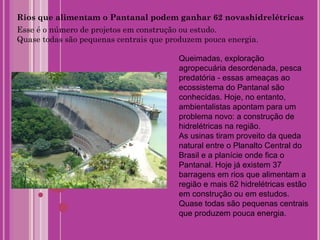 Rios que alimentam o Pantanal podem ganhar 62 novashidrelétricas Esse é o número de projetos em construção ou estudo. Quase todas são pequenas centrais que produzem pouca energia. Queimadas, exploração agropecuária desordenada, pesca predatória - essas ameaças ao ecossistema do Pantanal são conhecidas. Hoje, no entanto, ambientalistas apontam para um problema novo: a construção de hidrelétricas na região. As usinas tiram proveito da queda natural entre o Planalto Central do Brasil e a planície onde fica o Pantanal. Hoje já existem 37 barragens em rios que alimentam a região e mais 62 hidrelétricas estão em construção ou em estudos. Quase todas são pequenas centrais que produzem pouca energia. 
