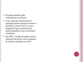 Os países-potência não concordaram com Kyoto. Com a pressão internacional os principais países aceitaram assinar o protocolo, exceto os EUA, com a alegação de que o protocolo de Kyoto prejudicava seu crescimento econômico. Em 2002, a União Européia assina o protocolo de Kyoto, com a proposta de reduzir a poluição em 5,8% . 