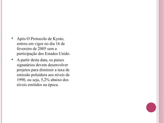 Após O Protocolo de Kyoto, entrou em vigor no dia 16 de fevereiro de 2005 sem a participação dos Estados Unido.  A partir desta data, os países signatários devem desenvolver projetos para diminuir a taxa de emissão poluidora aos níveis de 1990, ou seja, 5,2% abaixo dos níveis emitidos na época. 