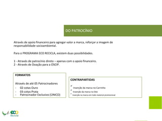 DO PATROCÍNIO 
Através de apoio financeiro para agregar valor a marca, reforçar a imagem de responsabilidade socioambiental. 
Para o PROGRAMA ECO RECICLA, existem duas possibilidades. 
1 - Através de patrocínio direto – apenas com o apoio financeiro. 2 - Através de Doação para a OSCIP. 
FORMATOS 
CONTRAPARTIDAS 
Através de até 05 Patrocinadores 
- 
02 cotas Ouro 
 Inserção da marca no Carrinho 
- 
03 cotas Prata 
 Inserção da marca no Site 
- 
Patrocinador Exclusivo (ÚNICO) 
 Inserção na marca em todo material promocional 
 