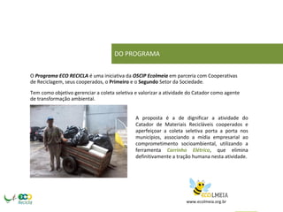 DO PROGRAMA 
O Programa ECO RECICLA é uma iniciativa da OSCIP Ecolmeia em parceria com Cooperativas de Reciclagem, seus cooperados, o Primeiro e o Segundo Setor da Sociedade. 
Tem como objetivo gerenciar a coleta seletiva e valorizar a atividade do Catador como agente de transformação ambiental. 
A proposta é a de dignificar a atividade do Catador de Materiais Recicláveis cooperados e aperfeiçoar a coleta seletiva porta a porta nos municípios, associando a mídia empresarial ao comprometimento socioambiental, utilizando a ferramenta Carrinho Elétrico, que elimina definitivamente a tração humana nesta atividade. 
www.ecolmeia.org.br  