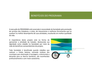 BENEFICIOS DO PROGRAMA 
A execução do PROGRAMA está associada à necessidade da Sociedade pela prestação de serviços dos Catadores, e estes, de mecanismos e melhores ferramentas que os auxiliem no melhor desempenho de suas atividades, resultando em melhor qualidade de vida. 
A importância deste projeto está na forma de apresentar a atividade do Catador, destacando sua dignidade como cidadão na Sociedade por meio da rede de benefícios socioambientais do projeto. 
Toda Sociedade é beneficiada quando cidadãos que realizam a Coleta Seletiva, retirando resíduos dos municípios para destinação à reciclagem, e diminuindo a demanda para os Aterros Sanitários, são reconhecidos profissionalmente e com maior autoestima.  
