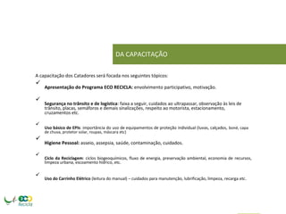 DA CAPACITAÇÃO 
A capacitação dos Catadores será focada nos seguintes tópicos: 
 Apresentação do Programa ECO RECICLA: envolvimento participativo, motivação.  
 
 Segurança no trânsito e de logística: faixa a seguir, cuidados ao ultrapassar, observação às leis de trânsito, placas, semáforos e demais sinalizações, respeito ao motorista, estacionamento, cruzamentos etc.  
 
 Uso básico de EPIs: importância do uso de equipamentos de proteção individual (luvas, calçados, boné, capa de chuva, protetor solar, roupas, máscara etc)  
 
 Higiene Pessoal: asseio, assepsia, saúde, contaminação, cuidados.  
 
 Ciclo da Reciclagem: ciclos biogeoquímicos, fluxo de energia, preservação ambiental, economia de recursos, limpeza urbana, escoamento hídrico, etc.  
 
 Uso do Carrinho Elétrico (leitura do manual) – cuidados para manutenção, lubrificação, limpeza, recarga etc.   
