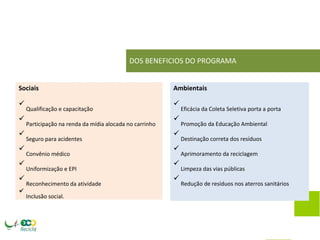 DOS BENEFICIOS DO PROGRAMA 
Sociais Ambientais 
 Qualificação e capacitação  Eficácia da Coleta Seletiva porta a porta 
 Participação na renda da mídia alocada no carrinho  Promoção da Educação Ambiental 
 Seguro para acidentes  Destinação correta dos resíduos 
 Convênio médico  Aprimoramento da reciclagem 
 Uniformização e EPI  Limpeza das vias públicas 
 Reconhecimento da atividade  Redução de resíduos nos aterros sanitários 
 Inclusão social. 
 