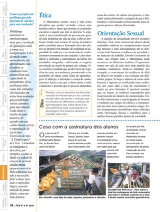 Portuguesa
              Língua


                                  Como se propõe um
                                  problema que não                           Ética                                                   umas das outras. Ao adotar essa postura, o edu-
                                                                                                                                     cador estará eliminando o estigma de que a Ma-
Pluralidade




                                  dependa de cálculos
  Cultural




                                                                                 A Matemática muitas vezes é tida como               temática é direcionada exclusivamente para al-
                                  para sua resolução?                        disciplina que produz exclusão: cria-se uma             gumas poucas cabeças iluminadas.
                                                                             barreira entre o aluno que domina os conteúdos
                                  Problemas
                                  matemáticos
                                                                             escolares e aquele que não os domina. A sepa-
                                                                                                                                      Orientação Sexual
   Geografia




                                                                             ração é uma manifestação de preconceito gera-
                                  envolvem muito                             do pela dinâmica em sala de aula. Cabe ao pro-              A questão da sexualidade envolve assuntos
                                  mais que a resolução                       fessor mudar esse cenário. O ensino da matéria          distintos. Esse tema transversal abarca desde
                                  de operações como                          pode contribuir para a formação ética dos alu-          conteúdos relativos ao comportamento sexual
                                  a soma ou a                                nos ao desenvolver atitudes de confiança na ca-         das pessoas e suas conseqüências até as dife-
Ambiente




                                                                             pacidade de cada um e na construção de conhe-           renças entre homens e mulheres na sociedade e
  Meio




                                  multiplicação. Estes,




                                  ?
                                  do modo como                               cimentos matemáticos em conjunto. Uma alter-            no mercado de trabalho. Devido à extensão do
                                                                             nativa é estimular a participação da turma em           tema, sua relação com a Matemática pode
                                  normalmente são
                                                                             atividades integradas, valorizando o respeito           acontecer em diferentes âmbitos. O aproveita-
                                  apresentados, não
Naturais
Ciências




                                                                             em relação ao modo de pensar dos colegas. Is-           mento em sala de aula deve tirar partido das
                                  desafiam os                                so ocorrerá à medida que existir troca de expe-         medidas estatísticas. Pode-se trabalhar, por
                                  estudantes nem                             riências entre os estudantes, promovendo o in-          exemplo, o crescimento da incidência de Aids
                                  desenvolvem sua                            tercâmbio de idéias como fonte de aprendiza-            no Brasil e no mundo e sua evolução em dife-
                                  capacidade de                              gem. O diálogo, a interação e a troca de conhe-         rentes grupos. Se hoje o número de casos entre
Saúde




                                  pensamento. Já os                          cimentos fazem com que o aluno deixe o indi-            homens é superior ao verificando entre mulhe-
                                  problemas tidos                            vidualismo e perceba que as pessoas dependem            res, por outro lado a taxa de crescimento é
                                  como não rotineiros                                                                                maior no sexo feminino. É possível concluir
                                  são baseados em                                   Planeje como as questões sociais serão           que, no futuro, as mulheres responderão pela
Orientação




                                  textos bem montados                               tratadas em Matemática e no convívio             maior parcela do número de contaminados. Ou-
  Sexual




                                                                                    escolar, além de prever o enfoque que            tro fato interessante é a participação de homens
                                  que possibilitam
                                                                             Dica




                                                                                    receberão em diferentes contextos de             e mulheres nos cargos de chefia e a remunera-
                                  vários caminhos                                   aprendizagem das várias áreas. Esse
                                  para sua solução.                                                                                  ção dos dois sexos para os mesmos cargos. Es-
                                                                                    procedimento evita contradições na
                                  Cada aluno o                                                                                       ses levantamentos possibilitam fazer reflexões
                                                                                    abordagem dos assuntos durante o
Ética




                                                                                                                                     sobre Orientação Sexual e contribuir para a
                                  resolve de uma                                    trabalho educativo.
                                                                                                                                     análise dessas questões dentro da sociedade.
                                  maneira, de
                                  acordo com seu
                                  conhecimento prévio
                                                                             Casa com a assinatura dos alunos                                                     um projeto por trás
Arte




                                  e organização de                                                                                                                da atividade: ensinar
                                  raciocínio.                                      s alunos de 8a
                                  Exercícios do tipo                         O     série da professora
                                                                                                         Câmara, em Joinville,
                                                                                                         Santa Catarina, foram
                                                                                                                                     casa de verdade, em
                                                                                                                                     tamanho natural.
                                                                                                                                                                  conceitos de
                                                                                                                                                                  Matemática durante
Educação




                                  “A César o que é                           de Matemática Beatriz       pegos de surpresa           A empolgação tomou           as várias etapas
  Física




                                  de César” estimulam                        Vaz, da Escola Dom          quando ela lhes propôs      conta da turma, mesmo        da construção, do
                                  os estudantes a                            Jaime de Barros             que construíssem uma        sem saber para que           planejamento da planta
                                  descobrir, por                                                                                               serviria a tal     à execução da obra.
                                  exemplo, o nome, a                                                                                           casa. Mas          Para começar, era
 História




                                  idade e a cidade de                                                                                          Beatriz tinha      preciso escolher o

                                  origem de pessoas
                                  citadas numa
                     Matemática




                                  pequena narrativa.
                                  Para solucioná-los,
                                  não é necessário
                                  fazer contas, mas
 Consumo Estrangeira




                                  usar o raciocínio
           Língua




                                                           Ebner Gonçalves




                                  lógico e prestar
                                  atenção às pistas                                                                                              GEOMETRIA PRÁTICA – Para saber o
                                                                                                                                                 total de embalagens de leite necessário
                                  dadas, como um                                                                                                 para fazer o telhado, calculou-se a área
                                  bom detetive.
Trabalho e




                                                                             Em Joinville, casa feita de retas, ângulos, perímetros e cálculos   e foram usados conceitos geométricos


                                  58 - PCN 5ª a 8ª série
 