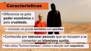 Características
• Comanda um grande território com petróleo
•Diferencia-se pelo
poder econômico e
pela crueldade.
•Conhecido por executar pessoas que se recusam a se
converter ao islamismo sunita.
• Não utiliza “homens bombas”, chama a atenção com sequestros.
 