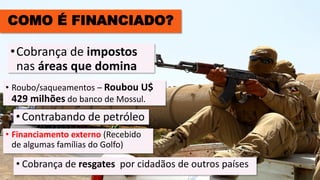 COMO É FINANCIADO?
• Roubo/saqueamentos – Roubou U$
429 milhões do banco de Mossul.
•Cobrança de impostos
nas áreas que domina
•Contrabando de petróleo
• Cobrança de resgates por cidadãos de outros países
• Financiamento externo (Recebido
de algumas famílias do Golfo)
 