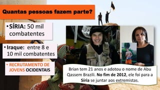 Quantas pessoas fazem parte?
•Iraque: entre 8 e
10 mil combatentes
•SÍRIA: 50 mil
combatentes
• RECRUTAMENTO DE
JOVENS OCIDENTAIS Brian tem 21 anos e adotou o nome de Abu
Qassem Brazili. No fim de 2012, ele foi para a
Síria se juntar aos extremistas.
 