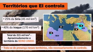 Territórios que EI controla
• 40% do Iraque (170 mil km²)
• 25% da Síria (45 mil km²)
Total de 215 mil km² -
Aproximadamente o
território do REINO UNIDO.
• Trata-sedepresençanessesterritórios,nãonecessariamentedecontrole.
 