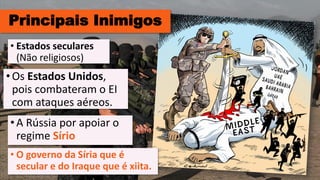 Principais Inimigos
•Os Estados Unidos,
pois combateram o EI
com ataques aéreos.
• Estados seculares
(Não religiosos)
•A Rússia por apoiar o
regime Sírio
• O governo da Síria que é
secular e do Iraque que é xiita.
 