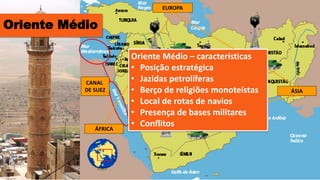 EUROPA
ÁFRICA
ÁSIA
CANAL
DE SUEZ
Oriente Médio – características
• Posição estratégica
• Jazidas petrolíferas
• Berço de religiões monoteístas
• Local de rotas de navios
• Presença de bases militares
• Conflitos
Oriente Médio
 