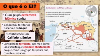 O que é o EI?
• Conquistou territórios
na Síria e no Iraque
• Estabeleceu um
Califado Islâmico
• É um grupo extremista
islâmico sunita
• Considerado terrorista, age mais como
um exército que combate abertamente
do que como um grupo terrorista que
comete atentados.
 