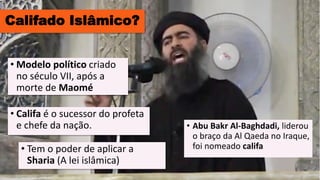 Califado Islâmico?
• Califa é o sucessor do profeta
e chefe da nação.
• Tem o poder de aplicar a
Sharia (A lei islâmica)
• Modelo político criado
no século VII, após a
morte de Maomé
• Abu Bakr Al-Baghdadi, liderou
o braço da Al Qaeda no Iraque,
foi nomeado califa
 