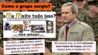 Como o grupo surgiu?
No mesmo ano, os EUA retiraram
suas tropas do Iraque, abrindo
espaço para a criação da EIIL.
 