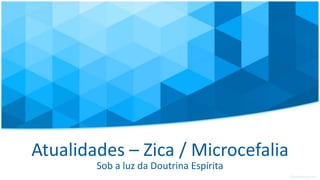 Atualidades – Zica / Microcefalia
Sob a luz da Doutrina Espírita
 