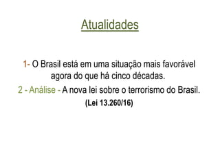 Atualidades
1- O Brasil está em uma situação mais favorável
agora do que há cinco décadas.
2 - Análise - A nova lei sobre o terrorismo do Brasil.
(Lei 13.260/16)
 