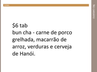 NO	
  CARDÁPIO	
  
Cardápio	
  
$6	
  tab	
  
bun	
  cha	
  -­‐	
  carne	
  de	
  porco	
  
grelhada,	
  macarrão	
  de	
  
arroz,	
  verduras	
  e	
  cerveja	
  
de	
  Hanói.	
  	
  
 
