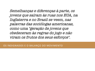 OS	
  INDIGNADOS	
  E	
  O	
  BALANÇO	
  DO	
  MOVIMENTO	
  
Semelhanças e diferenças à parte, os
jovens que saíram às ruas nos EUA, na
Inglaterra e no Brasil se veem, nas
palavras das sociólogas americanas,
como uma "geração de jovens que
obedeceram às regras do jogo e não
viram os frutos dos seus esforços".
 