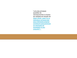 "uma das principais
questões da
microeconomia é a busca
da validade da intuição de
Adam Smith, saber se os
indivíduos na busca dos
seus interesses próprios
contribuem para promover
os interesses da
sociedade no seu
conjunto"[4] .	
  
 