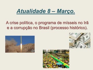 Atualidade 8 – Março.
A crise política, o programa de mísseis no Irã
e a corrupção no Brasil (processo histórico).
 