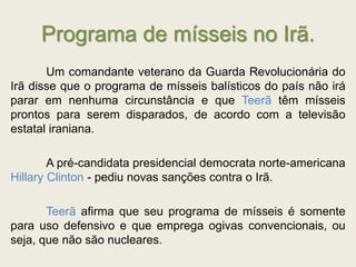 Programa de mísseis no Irã.
Um comandante veterano da Guarda Revolucionária do
Irã disse que o programa de mísseis balísticos do país não irá
parar em nenhuma circunstância e que Teerã têm mísseis
prontos para serem disparados, de acordo com a televisão
estatal iraniana.
A pré-candidata presidencial democrata norte-americana
Hillary Clinton - pediu novas sanções contra o Irã.
Teerã afirma que seu programa de mísseis é somente
para uso defensivo e que emprega ogivas convencionais, ou
seja, que não são nucleares.
 